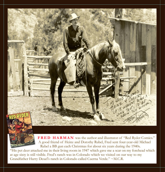 Fred Harman was the author and illustrator of "Red Ryder Comics." A good friend of Heinz and Dorothy Rubel, Fred sent four-year-old Michael Rubel a BB gun each Christmas for about six years during the 1940s.